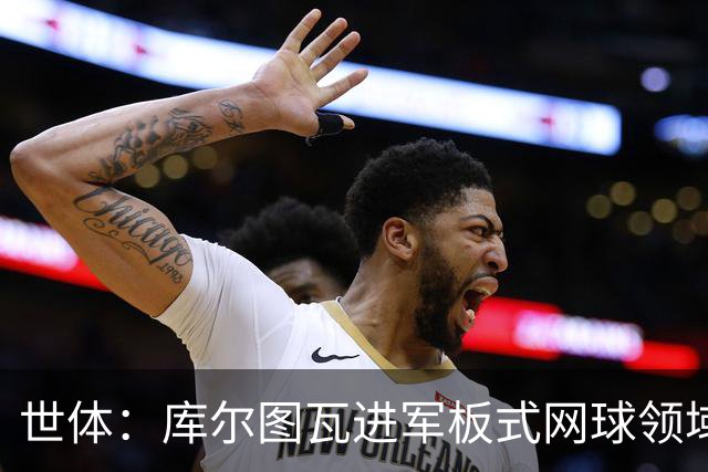 世体：库尔图瓦进军板式网球领域，未来渴望投资NBA与NFL