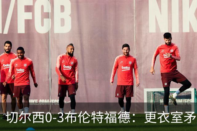 切尔西0-3布伦特福德：更衣室矛盾 结构性崩塌，阿隆索信任告急